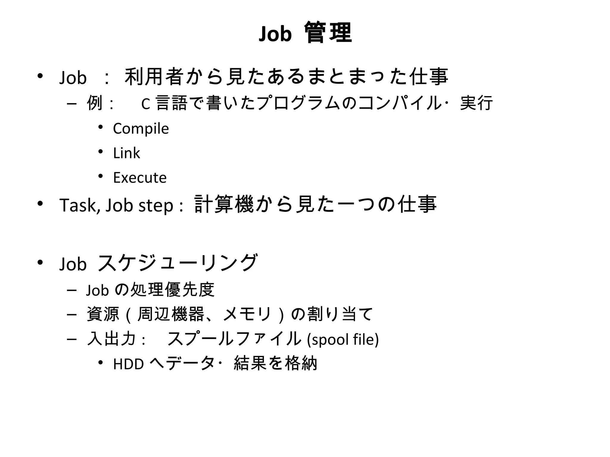 Job 管理
• Job ： 利用者から見たあるまとまった仕事
  – 例：　 C 言語で書いたプログラムのコンパイル・実行
     • Compile
     • Link
     • Execute
• Task, Job step : 計算機から見た一つの仕事

• Job スケジューリング
  – Job の処理優先度
  – 資源（周辺機器、メモリ）の割り当て
  – 入出力 : 　スプールファイル (spool file)
      • HDD へデータ・結果を格納
 