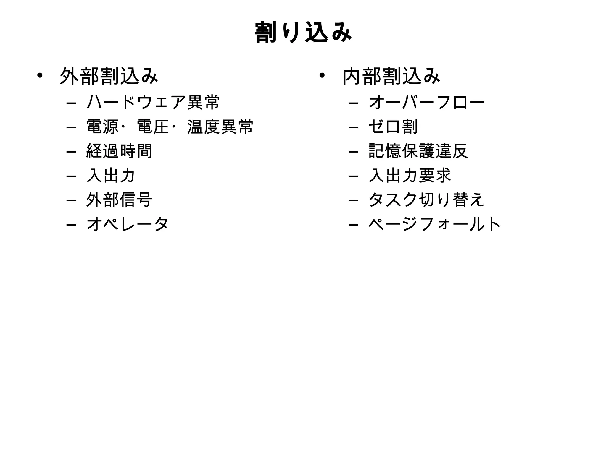 割り込み
• 外部割込み           • 内部割込み
 –   ハードウェア異常      –   オーバーフロー
 –   電源・電圧・温度異常    –   ゼロ割
 –   経過時間          –   記憶保護違反
 –   入出力           –   入出力要求
 –   外部信号          –   タスク切り替え
 –   オペレータ         –   ページフォールト
 