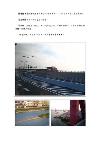 搭遊覽車從大阪市起程，
 搭遊覽車從大阪市起程，
     從大阪市起程，車行 13 分鐘後（16:28），經過一座紅色大鐵橋。


 這座鐵橋很長，車行足足 2 分鐘。

 看路標，此處是「南港」
           ，橋下是個大港口，貨櫃堆積如山，漆著各種顏色的
貨櫃，好像火柴盒。


 路過此橋，再行車 20 分鐘，就到今晚投宿的旅館。
                  今晚投宿的旅館。
                  今晚投宿的旅館
 
