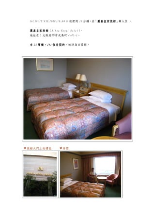 16:50~17:05（2008.10.04）
                        ，這裡的 15 分鐘，在 麗嘉皇家旅館 辦入住 。
                                    「麗嘉皇家旅館
                                     麗嘉皇家旅館」


  麗嘉皇家旅館（Rihga Royal Hotel）
  麗嘉皇家旅館                   。
  地址在：大阪府堺市戎島町 4-45-1。


       層樓，241 個房間的，被評為四星級。
  有 25 層樓，241 個房間的




▼旅館大門上的標誌       ▼房間
 