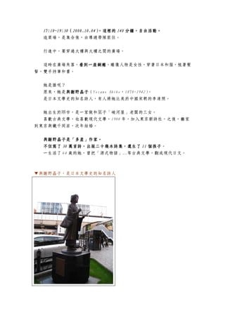 17:10~19:30（2008.10.04）
  17:10~19:30（2008.10.04），這裡的 140 分鐘，自由活動。
                                  分鐘，自由活動。
  逛商場，是集合後，由導遊帶隊前往。

  行進中，要穿過大樓與大樓之間的廣場。


  這時在廣場角落，看到一座銅雕
          看到一座銅雕，雕像人物是女性，穿著日本和服，梳著髮
          看到一座銅雕
髻，雙手持筆和書。


  她是誰呢？
  原來，她是與謝野晶子
        與謝野晶子（Yosano Akiko，1878-1942）
        與謝野晶子                        。
  是日本文學史的知名詩人，有人將她比美於中國宋朝的李清照。


  她出生於堺市，是一家做和菓子「峻河屋」老闆的三女。
  喜歡古典文學，也喜歡現代文學，1900 年，加入東京新詩社，之後，離家
到東京與鐵千同居，次年結婚。


  與謝野晶子是「多產」作家。
  與謝野晶子是「多產」作家。
         是「多產」作家
                              個孩子。
  不但寫了 30 萬首詩，出版二十幾本詩集，還生了 11 個孩子
  一生活了 64 歲的她，曾把「源式物語」…等古典文學，翻成現代日文。



▼與謝野晶子，是日本文學史的知名詩人
 