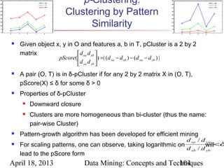 p-Clustering:
                      Clustering by Pattern
                            Similarity
   Given object x, y in O and features a, b in T, pCluster is a 2 by 2
    matrix                 d xa d xb 
                   pScore(            ) =| (d xa − d xb ) − ( d ya − d yb ) |
                           d ya d yb 
   A pair (O, T) is in δ-pCluster if for any 2 by 2 matrix X in (O, T),
    pScore(X) ≤ δ for some δ > 0
   Properties of δ-pCluster
        Downward closure
        Clusters are more homogeneous than bi-cluster (thus the name:
         pair-wise Cluster)
   Pattern-growth algorithm has been developed for efficient mining
                                                                                  d xa / d ya
   For scaling patterns, one can observe, taking logarithmic on         will<δ
                                                                 d xb / d yb
    lead to the pScore form
April 18, 2013                   Data Mining: Concepts and Techniques
                                                              104
 