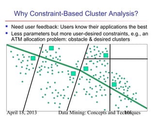 Why Constraint-Based Cluster Analysis?
   Need user feedback: Users know their applications the best
   Less parameters but more user-desired constraints, e.g., an
    ATM allocation problem: obstacle & desired clusters




April 18, 2013          Data Mining: Concepts and Techniques
                                                     106
 