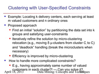 Clustering with User-Specified Constraints
 Example: Locating k delivery centers, each serving at least
  m valued customers and n ordinary ones
 Proposed approach

    Find an initial “solution” by partitioning the data set into k

      groups and satisfying user-constraints
    Iteratively refine the solution by micro-clustering

      relocation (e.g., moving δ μ-clusters from cluster Ci to Cj)
      and “deadlock” handling (break the microclusters when
      necessary)
    Efficiency is improved by micro-clustering

  How to handle more complicated constraints?
    E.g., having approximately same number of valued

      customers in each cluster?! — Can you solve it?
April 18, 2013           Data Mining: Concepts and Techniques
                                                       110
 