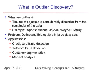 What Is Outlier Discovery?
   What are outliers?
      The set of objects are considerably dissimilar from the

       remainder of the data
      Example: Sports: Michael Jordon, Wayne Gretzky, ...

   Problem: Define and find outliers in large data sets
   Applications:
      Credit card fraud detection

      Telecom fraud detection

      Customer segmentation

      Medical analysis




April 18, 2013         Data Mining: Concepts and Techniques
                                                    112
 
