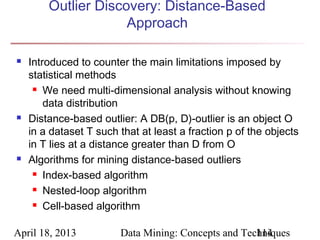 Outlier Discovery: Distance-Based
                     Approach

   Introduced to counter the main limitations imposed by
    statistical methods
      We need multi-dimensional analysis without knowing

        data distribution
   Distance-based outlier: A DB(p, D)-outlier is an object O
    in a dataset T such that at least a fraction p of the objects
    in T lies at a distance greater than D from O
   Algorithms for mining distance-based outliers
      Index-based algorithm

      Nested-loop algorithm

      Cell-based algorithm



April 18, 2013          Data Mining: Concepts and Techniques
                                                     114
 
