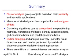 Summary
   Cluster analysis groups objects based on their similarity
    and has wide applications
   Measure of similarity can be computed for various types
    of data
   Clustering algorithms can be categorized into partitioning
    methods, hierarchical methods, density-based methods,
    grid-based methods, and model-based methods
   Outlier detection and analysis are very useful for fraud
    detection, etc. and can be performed by statistical,
    distance-based or deviation-based approaches
   There are still lots of research issues on cluster analysis
April 18, 2013          Data Mining: Concepts and Techniques
                                                     118
 