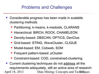 Problems and Challenges

    Considerable progress has been made in scalable
     clustering methods
        Partitioning: k-means, k-medoids, CLARANS
        Hierarchical: BIRCH, ROCK, CHAMELEON
        Density-based: DBSCAN, OPTICS, DenClue
        Grid-based: STING, WaveCluster, CLIQUE
        Model-based: EM, Cobweb, SOM
        Frequent pattern-based: pCluster
        Constraint-based: COD, constrained-clustering
  Current clustering techniques do not address all the
   requirements adequately, still an active area of research
April 18, 2013         Data Mining: Concepts and Techniques
                                                     119
 