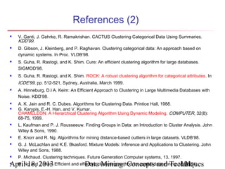 References (2)
   V. Ganti, J. Gehrke, R. Ramakrishan. CACTUS Clustering Categorical Data Using Summaries.
    KDD'99.
   D. Gibson, J. Kleinberg, and P. Raghavan. Clustering categorical data: An approach based on
    dynamic systems. In Proc. VLDB’98.
   S. Guha, R. Rastogi, and K. Shim. Cure: An efficient clustering algorithm for large databases.
    SIGMOD'98.
   S. Guha, R. Rastogi, and K. Shim. ROCK: A robust clustering algorithm for categorical attributes. In
    ICDE'99, pp. 512-521, Sydney, Australia, March 1999.
   A. Hinneburg, D.l A. Keim: An Efficient Approach to Clustering in Large Multimedia Databases with
    Noise. KDD’98.
   A. K. Jain and R. C. Dubes. Algorithms for Clustering Data. Printice Hall, 1988.
   G. Karypis, E.-H. Han, and V. Kumar.
    CHAMELEON: A Hierarchical Clustering Algorithm Using Dynamic Modeling. COMPUTER, 32(8):
    68-75, 1999.
   L. Kaufman and P. J. Rousseeuw. Finding Groups in Data: an Introduction to Cluster Analysis. John
    Wiley & Sons, 1990.
   E. Knorr and R. Ng. Algorithms for mining distance-based outliers in large datasets. VLDB’98.
   G. J. McLachlan and K.E. Bkasford. Mixture Models: Inference and Applications to Clustering. John
    Wiley and Sons, 1988.
   P. Michaud. Clustering techniques. Future Generation Computer systems, 13, 1997.
April 18, 2013 Efficient and effective clustering method for spatial data mining. VLDB'94.
 R. Ng and J. Han.             Data Mining: Concepts and Techniques               121
 