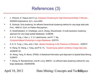 References (3)
   L. Parsons, E. Haque and H. Liu , Subspace Clustering for High Dimensional Data: A Review ,
    SIGKDD Explorations, 6(1), June 2004
   E. Schikuta. Grid clustering: An efficient hierarchical clustering method for very large data sets.
    Proc. 1996 Int. Conf. on Pattern Recognition,.
   G. Sheikholeslami, S. Chatterjee, and A. Zhang. WaveCluster: A multi-resolution clustering
    approach for very large spatial databases. VLDB’98.
   A. K. H. Tung, J. Han, L. V. S. Lakshmanan, and R. T. Ng.
    Constraint-Based Clustering in Large Databases , ICDT'01.
   A. K. H. Tung, J. Hou, and J. Han. Spatial Clustering in the Presence of Obstacles , ICDE'01
   H. Wang, W. Wang, J. Yang, and P.S. Yu.  Clustering by pattern similarity in large data sets, 
    SIGMOD’ 02.
   W. Wang, Yang, R. Muntz, STING: A Statistical Information grid Approach to Spatial Data Mining,
    VLDB’97.
   T. Zhang, R. Ramakrishnan, and M. Livny. BIRCH : an efficient data clustering method for very
    large databases. SIGMOD'96.


April 18, 2013                       Data Mining: Concepts and Techniques
                                                                  122
 