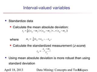 Interval-valued variables

   Standardize data
       Calculate the mean absolute deviation:
              s f = 1 (| x1 f − m f | + | x2 f − m f | +...+ | xnf − m f |)
                    n


    where          m f = 1 (x1 f + x2 f
                         n                 + ... +   xnf )
                                                         .




       Calculate the standardized measurement (z-score)
                                       xif − m f
                                 zif =     sf
   Using mean absolute deviation is more robust than using
    standard deviation

April 18, 2013                   Data Mining: Concepts and Techniques
                                                              13
 
