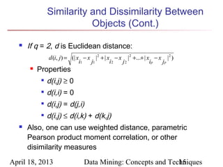 Similarity and Dissimilarity Between
                          Objects (Cont.)

     If q = 2, d is Euclidean distance:
               d (i, j) = (| x − x | 2 + | x − x |2 +...+ | x − x | 2 )
                              i1  j1        i2  j2           ip  jp
         Properties
              d(i,j) ≥ 0
              d(i,i) = 0
           
               d(i,j) = d(j,i)
              d(i,j) ≤ d(i,k) + d(k,j)
     Also, one can use weighted distance, parametric
      Pearson product moment correlation, or other
      disimilarity measures

April 18, 2013                Data Mining: Concepts and Techniques
                                                           15
 
