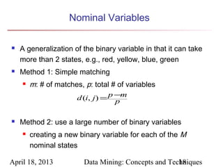 Nominal Variables

   A generalization of the binary variable in that it can take
    more than 2 states, e.g., red, yellow, blue, green
   Method 1: Simple matching
       m: # of matches, p: total # of variables
                       d (i, j) = p −m
                                    p

   Method 2: use a large number of binary variables
       creating a new binary variable for each of the M
        nominal states

April 18, 2013           Data Mining: Concepts and Techniques
                                                      18
 