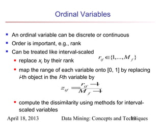 Ordinal Variables

   An ordinal variable can be discrete or continuous
   Order is important, e.g., rank
   Can be treated like interval-scaled
                                          rif ∈ 1,..., M f }
                                               {
       replace xif by their rank
       map the range of each variable onto [0, 1] by replacing
        i-th object in the f-th variable by
                                     rif −  1
                            zif =
                                    Mf −     1

       compute the dissimilarity using methods for interval-
        scaled variables
April 18, 2013             Data Mining: Concepts and Techniques
                                                        19
 