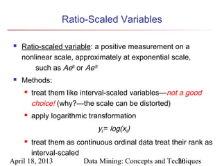 Ratio-Scaled Variables

    Ratio-scaled variable: a positive measurement on a
     nonlinear scale, approximately at exponential scale,
         such as AeBt or Ae-Bt
    Methods:
        treat them like interval-scaled variables—not a good
         choice! (why?—the scale can be distorted)
        apply logarithmic transformation
                             yif = log(xif)
      treat them as continuous ordinal data treat their rank as
       interval-scaled
April 18, 2013         Data Mining: Concepts and Techniques
                                                     20
 