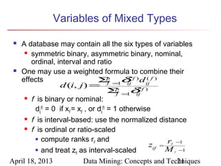 Variables of Mixed Types

  A database may contain all the six types of variables
      symmetric binary, asymmetric binary, nominal,

       ordinal, interval and ratio
  One may use a weighted formula to combine their

   effects                              Σ =1δ f ) d ij f )
                                             p      (    (
                    d (i, j ) = f p ij ( f )
                                             Σ =1δ
                                                f     ij
      f is binary or nominal:

         dij(f) = 0 if xif = xjf , or dij(f) = 1 otherwise
      f is interval-based: use the normalized distance

      f is ordinal or ratio-scaled

          compute ranks r and
                                     if
                                                          zif = r −1
                                                         if

          and treat z as interval-scaled                      M −1
                            if                                f



April 18, 2013                  Data Mining: Concepts and Techniques
                                                                  21
 