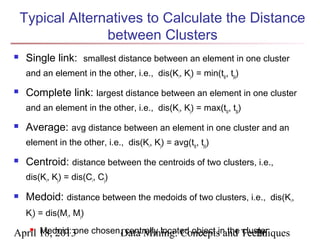 Typical Alternatives to Calculate the Distance
                  between Clusters
    Single link: smallest distance between an element in one cluster
     and an element in the other, i.e., dis(Ki, Kj) = min(tip, tjq)
    Complete link: largest distance between an element in one cluster
     and an element in the other, i.e., dis(Ki, Kj) = max(tip, tjq)
    Average: avg distance between an element in one cluster and an
     element in the other, i.e., dis(Ki, Kj) = avg(tip, tjq)
    Centroid: distance between the centroids of two clusters, i.e.,
     dis(Ki, Kj) = dis(Ci, Cj)

    Medoid: distance between the medoids of two clusters, i.e., dis(Ki,
     Kj) = dis(Mi, Mj)

April 18, 2013 chosen,Data Mining: Conceptsin the Techniques
    Medoid: one       centrally located object and cluster
                                                        26
 