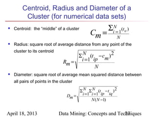 Centroid, Radius and Diameter of a
         Cluster (for numerical data sets)
    Centroid: the “middle” of a cluster              ΣiN= 1(t        )
                                            Cm =

                                                                ip

                                                            N
   Radius: square root of average distance from any point of the
    cluster to its centroid
                                     Σ N (t − cm ) 2
                                Rm = i =1 ip
                                           N
   Diameter: square root of average mean squared distance between
    all pairs of points in the cluster

                                       Σ N Σ N (t − t ) 2
                                  Dm = i =1 i =1 ip iq
                                            N ( N −1)


April 18, 2013                Data Mining: Concepts and Techniques
                                                           27
 