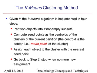 The K-Means Clustering Method

    Given k, the k-means algorithm is implemented in four
     steps:
        Partition objects into k nonempty subsets
        Compute seed points as the centroids of the
         clusters of the current partition (the centroid is the
         center, i.e., mean point, of the cluster)
        Assign each object to the cluster with the nearest
         seed point
        Go back to Step 2, stop when no more new
         assignment

April 18, 2013            Data Mining: Concepts and Techniques
                                                       30
 