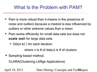 What Is the Problem with PAM?

   Pam is more robust than k-means in the presence of
    noise and outliers because a medoid is less influenced by
    outliers or other extreme values than a mean
   Pam works efficiently for small data sets but does not
    scale well for large data sets.
       O(k(n-k)2 ) for each iteration
                 where n is # of data,k is # of clusters
   Sampling based method,
    CLARA(Clustering LARge Applications)

April 18, 2013            Data Mining: Concepts and Techniques
                                                       39
 