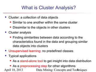 What is Cluster Analysis?
   Cluster: a collection of data objects
       Similar to one another within the same cluster
       Dissimilar to the objects in other clusters
   Cluster analysis
       Finding similarities between data according to the
        characteristics found in the data and grouping similar
        data objects into clusters
   Unsupervised learning: no predefined classes
   Typical applications
       As a stand-alone tool to get insight into data distribution
      As a preprocessing step for other algorithms
April 18, 2013        Data Mining: Concepts and Techniques
                                                    4
 