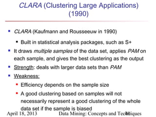 CLARA (Clustering Large Applications)
                      (1990)

   CLARA (Kaufmann and Rousseeuw in 1990)
       Built in statistical analysis packages, such as S+
   It draws multiple samples of the data set, applies PAM on
    each sample, and gives the best clustering as the output
   Strength: deals with larger data sets than PAM
   Weakness:
       Efficiency depends on the sample size
      A good clustering based on samples will not
       necessarily represent a good clustering of the whole
       data set if the sample is biased
April 18, 2013           Data Mining: Concepts and Techniques
                                                      40
 