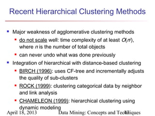 Recent Hierarchical Clustering Methods

   Major weakness of agglomerative clustering methods
        do not scale well: time complexity of at least O(n2),
         where n is the number of total objects
        can never undo what was done previously
   Integration of hierarchical with distance-based clustering
        BIRCH (1996): uses CF-tree and incrementally adjusts
         the quality of sub-clusters
        ROCK (1999): clustering categorical data by neighbor
         and link analysis
     CHAMELEON (1999): hierarchical clustering using
      dynamic modeling
April 18, 2013       Data Mining: Concepts and Techniques
                                                  47
 