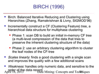 BIRCH (1996)
   Birch: Balanced Iterative Reducing and Clustering using
    Hierarchies (Zhang, Ramakrishnan & Livny, SIGMOD’96)
   Incrementally construct a CF (Clustering Feature) tree, a
    hierarchical data structure for multiphase clustering
       Phase 1: scan DB to build an initial in-memory CF tree
        (a multi-level compression of the data that tries to
        preserve the inherent clustering structure of the data)
       Phase 2: use an arbitrary clustering algorithm to cluster
        the leaf nodes of the CF-tree
   Scales linearly: finds a good clustering with a single scan
    and improves the quality with a few additional scans
 Weakness: handles only numeric data, and sensitive to the
  order of the data record.
April 18, 2013         Data Mining: Concepts and Techniques
                                                    48
 