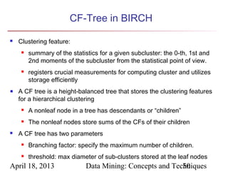 CF-Tree in BIRCH

   Clustering feature:
        summary of the statistics for a given subcluster: the 0-th, 1st and
         2nd moments of the subcluster from the statistical point of view.
        registers crucial measurements for computing cluster and utilizes
         storage efficiently
    A CF tree is a height-balanced tree that stores the clustering features
    for a hierarchical clustering
        A nonleaf node in a tree has descendants or “children”
        The nonleaf nodes store sums of the CFs of their children
   A CF tree has two parameters
        Branching factor: specify the maximum number of children.
        threshold: max diameter of sub-clusters stored at the leaf nodes
April 18, 2013                Data Mining: Concepts and Techniques
                                                           50
 