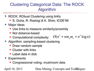 Clustering Categorical Data: The ROCK
                    Algorithm
   ROCK: RObust Clustering using linKs
      S. Guha, R. Rastogi & K. Shim, ICDE’99

   Major ideas
      Use links to measure similarity/proximity

      Not distance-based

      Computational complexity:     O(n 2 + nmmma   + n 2 log n)
   Algorithm: sampling-based clustering
      Draw random sample

      Cluster with links

      Label data in disk

   Experiments
      Congressional voting, mushroom data



April 18, 2013         Data Mining: Concepts and Techniques
                                                    52
 