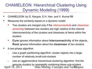 CHAMELEON: Hierarchical Clustering Using
          Dynamic Modeling (1999)
    CHAMELEON: by G. Karypis, E.H. Han, and V. Kumar’99
    Measures the similarity based on a dynamic model
         Two clusters are merged only if the interconnectivity and closeness
          (proximity) between two clusters are high relative to the internal
          interconnectivity of the clusters and closeness of items within the
          clusters
         Cure ignores information about interconnectivity of the objects,
          Rock ignores information about the closeness of two clusters
    A two-phase algorithm
     1.   Use a graph partitioning algorithm: cluster objects into a large
          number of relatively small sub-clusters
     2.   Use an agglomerative hierarchical clustering algorithm: find the
          genuine clusters by repeatedly combining these sub-clusters
April 18, 2013                Data Mining: Concepts and Techniques
                                                           55
 