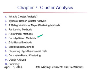 Chapter 7. Cluster Analysis
1. What is Cluster Analysis?
2. Types of Data in Cluster Analysis
3. A Categorization of Major Clustering Methods
4. Partitioning Methods
5. Hierarchical Methods
6. Density-Based Methods
7. Grid-Based Methods
8. Model-Based Methods
9. Clustering High-Dimensional Data
10. Constraint-Based Clustering
11. Outlier Analysis
12. Summary
April 18, 2013            Data Mining: Concepts and Techniques
                                                       58
 