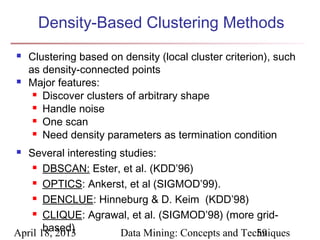 Density-Based Clustering Methods
   Clustering based on density (local cluster criterion), such
    as density-connected points
   Major features:
      Discover clusters of arbitrary shape

      Handle noise

      One scan

      Need density parameters as termination condition


 Several interesting studies:
     DBSCAN: Ester, et al. (KDD’96)

     OPTICS: Ankerst, et al (SIGMOD’99).

     DENCLUE: Hinneburg & D. Keim (KDD’98)

     CLIQUE: Agrawal, et al. (SIGMOD’98) (more grid-

       based)
April 18, 2013        Data Mining: Concepts and Techniques
                                                   59
 