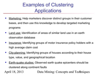Examples of Clustering
                   Applications
   Marketing: Help marketers discover distinct groups in their customer
    bases, and then use this knowledge to develop targeted marketing
    programs
   Land use: Identification of areas of similar land use in an earth
    observation database
   Insurance: Identifying groups of motor insurance policy holders with a
    high average claim cost
   City-planning: Identifying groups of houses according to their house
    type, value, and geographical location
   Earth-quake studies: Observed earth quake epicenters should be
    clustered along continent faults
April 18, 2013              Data Mining: Concepts and Techniques
                                                         6
 