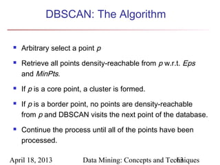 DBSCAN: The Algorithm

    Arbitrary select a point p
    Retrieve all points density-reachable from p w.r.t. Eps
     and MinPts.
    If p is a core point, a cluster is formed.
    If p is a border point, no points are density-reachable
     from p and DBSCAN visits the next point of the database.
    Continue the process until all of the points have been
     processed.

April 18, 2013           Data Mining: Concepts and Techniques
                                                      63
 
