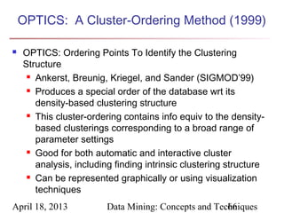 OPTICS: A Cluster-Ordering Method (1999)

   OPTICS: Ordering Points To Identify the Clustering
    Structure
      Ankerst, Breunig, Kriegel, and Sander (SIGMOD’99)

      Produces a special order of the database wrt its

       density-based clustering structure
      This cluster-ordering contains info equiv to the density-

       based clusterings corresponding to a broad range of
       parameter settings
      Good for both automatic and interactive cluster

       analysis, including finding intrinsic clustering structure
      Can be represented graphically or using visualization

       techniques
April 18, 2013           Data Mining: Concepts and Techniques
                                                      66
 