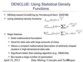 DENCLUE: Using Statistical Density
                   Functions
   DENsity-based CLUstEring by Hinneburg & Keim (KDD’98)
                                                                          d ( x , y )2
   Using statistical density functions:   f Gaussian ( x , y ) = e
                                                                      −
                                                                             2σ 2


                                                                                              d ( x , xi ) 2
                                                                                             −
                                                            ( x ) = ∑=1 e
                                                D                                        N
                                                                                                 2σ 2
                                           f   Gaussian              i
                                                                                                             d ( x , xi ) 2
                                                                                                         −
                                                           ( x, xi ) = ∑i =1 ( xi − x) ⋅ e
                                                                                     N
   Major features                         ∇f    D
                                                Gaussian
                                                                                                                2σ 2


        Solid mathematical foundation
        Good for data sets with large amounts of noise
        Allows a compact mathematical description of arbitrarily shaped
         clusters in high-dimensional data sets
        Significant faster than existing algorithm (e.g., DBSCAN)
        But needs a large number of parameters
April 18, 2013              Data Mining: Concepts and Techniques
                                                         70
 