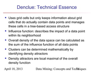 Denclue: Technical Essence

   Uses grid cells but only keeps information about grid
    cells that do actually contain data points and manages
    these cells in a tree-based access structure
   Influence function: describes the impact of a data point
    within its neighborhood
   Overall density of the data space can be calculated as
    the sum of the influence function of all data points
   Clusters can be determined mathematically by
    identifying density attractors
   Density attractors are local maximal of the overall
    density function
April 18, 2013          Data Mining: Concepts and Techniques
                                                     71
 