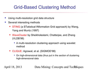 Grid-Based Clustering Method

   Using multi-resolution grid data structure
   Several interesting methods
        STING (a STatistical INformation Grid approach) by Wang,
         Yang and Muntz (1997)
        WaveCluster by Sheikholeslami, Chatterjee, and Zhang
         (VLDB’98)
          
              A multi-resolution clustering approach using wavelet
              method
        CLIQUE: Agrawal, et al. (SIGMOD’98)
             On high-dimensional data (thus put in the section of clustering
              high-dimensional data


April 18, 2013                  Data Mining: Concepts and Techniques
                                                             75
 