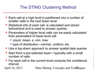 The STING Clustering Method

  Each cell at a high level is partitioned into a number of
   smaller cells in the next lower level
  Statistical info of each cell is calculated and stored

   beforehand and is used to answer queries
  Parameters of higher level cells can be easily calculated

   from parameters of lower level cell
      count, mean, s, min, max

      type of distribution—normal, uniform, etc.

  Use a top-down approach to answer spatial data queries

 
   Start from a pre-selected layer—typically with a small
   number of cells
  For each cell in the current level compute the confidence

   interval
April 18, 2013           Data Mining: Concepts and Techniques
                                                       77
 