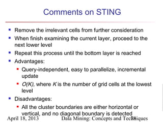 Comments on STING
   Remove the irrelevant cells from further consideration
   When finish examining the current layer, proceed to the
    next lower level
   Repeat this process until the bottom layer is reached
   Advantages:
       Query-independent, easy to parallelize, incremental
        update
      O(K), where K is the number of grid cells at the lowest
       level
 Disadvantages:

     All the cluster boundaries are either horizontal or

       vertical, and no diagonal boundary is detected
April 18, 2013          Data Mining: Concepts and Techniques
                                                      78
 