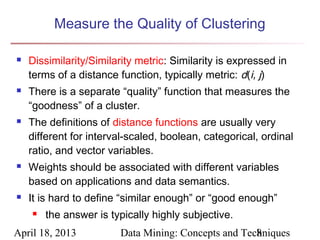 Measure the Quality of Clustering

   Dissimilarity/Similarity metric: Similarity is expressed in
    terms of a distance function, typically metric: d(i, j)
   There is a separate “quality” function that measures the
    “goodness” of a cluster.
   The definitions of distance functions are usually very
    different for interval-scaled, boolean, categorical, ordinal
    ratio, and vector variables.
   Weights should be associated with different variables
    based on applications and data semantics.
   It is hard to define “similar enough” or “good enough”
       the answer is typically highly subjective.
April 18, 2013           Data Mining: Concepts and Techniques
                                                      8
 