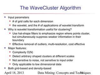 The WaveCluster Algorithm
   Input parameters
      # of grid cells for each dimension

      the wavelet, and the # of applications of wavelet transform

   Why is wavelet transformation useful for clustering?
      Use hat-shape filters to emphasize region where points cluster,

       but simultaneously suppress weaker information in their
       boundary
      Effective removal of outliers, multi-resolution, cost effective

   Major features:
      Complexity O(N)

      Detect arbitrary shaped clusters at different scales

      Not sensitive to noise, not sensitive to input order

      Only applicable to low dimensional data

   Both grid-based and density-based
April 18, 2013             Data Mining: Concepts and Techniques
                                                        81
 