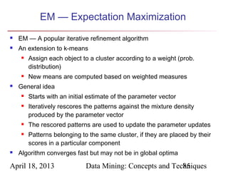 EM — Expectation Maximization
   EM — A popular iterative refinement algorithm
   An extension to k-means
        Assign each object to a cluster according to a weight (prob.
         distribution)
        New means are computed based on weighted measures
   General idea
        Starts with an initial estimate of the parameter vector
        Iteratively rescores the patterns against the mixture density
         produced by the parameter vector
        The rescored patterns are used to update the parameter updates
        Patterns belonging to the same cluster, if they are placed by their
         scores in a particular component
   Algorithm converges fast but may not be in global optima

April 18, 2013                Data Mining: Concepts and Techniques
                                                           85
 