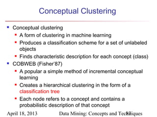 Conceptual Clustering
   Conceptual clustering
      A form of clustering in machine learning

      Produces a classification scheme for a set of unlabeled

       objects
      Finds characteristic description for each concept (class)

   COBWEB (Fisher’87)
      A popular a simple method of incremental conceptual

       learning
      Creates a hierarchical clustering in the form of a

       classification tree
      Each node refers to a concept and contains a

       probabilistic description of that concept
April 18, 2013          Data Mining: Concepts and Techniques
                                                     87
 