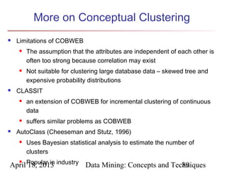 More on Conceptual Clustering
   Limitations of COBWEB
       The assumption that the attributes are independent of each other is
        often too strong because correlation may exist
       Not suitable for clustering large database data – skewed tree and
        expensive probability distributions
   CLASSIT
       an extension of COBWEB for incremental clustering of continuous
        data
       suffers similar problems as COBWEB
   AutoClass (Cheeseman and Stutz, 1996)
       Uses Bayesian statistical analysis to estimate the number of
        clusters

April Popular in industry Data Mining: Concepts and Techniques
    
      18, 2013                                         89
 