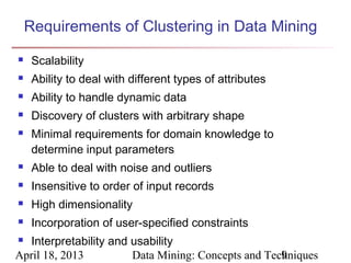 Requirements of Clustering in Data Mining
    Scalability
    Ability to deal with different types of attributes
    Ability to handle dynamic data
    Discovery of clusters with arbitrary shape
    Minimal requirements for domain knowledge to
     determine input parameters
    Able to deal with noise and outliers
    Insensitive to order of input records
    High dimensionality
    Incorporation of user-specified constraints
 Interpretability and usability
April 18, 2013         Data Mining: Concepts and Techniques
                                                    9
 