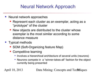 Neural Network Approach
   Neural network approaches
      Represent each cluster as an exemplar, acting as a

       “prototype” of the cluster
      New objects are distributed to the cluster whose

       exemplar is the most similar according to some
       distance measure
   Typical methods
      SOM (Soft-Organizing feature Map)

      Competitive learning

        
            Involves a hierarchical architecture of several units (neurons)
        
            Neurons compete in a “winner-takes-all” fashion for the object
            currently being presented

April 18, 2013              Data Mining: Concepts and Techniques
                                                         90
 