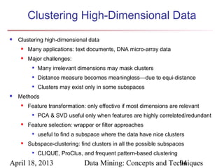 Clustering High-Dimensional Data
   Clustering high-dimensional data
        Many applications: text documents, DNA micro-array data
        Major challenges:
          
              Many irrelevant dimensions may mask clusters
             Distance measure becomes meaningless—due to equi-distance
             Clusters may exist only in some subspaces
   Methods
        Feature transformation: only effective if most dimensions are relevant
             PCA & SVD useful only when features are highly correlated/redundant
        Feature selection: wrapper or filter approaches
             useful to find a subspace where the data have nice clusters
        Subspace-clustering: find clusters in all the possible subspaces
             CLIQUE, ProClus, and frequent pattern-based clustering
April 18, 2013                  Data Mining: Concepts and Techniques
                                                             94
 