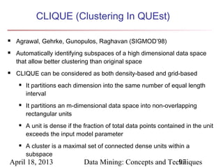 CLIQUE (Clustering In QUEst)

   Agrawal, Gehrke, Gunopulos, Raghavan (SIGMOD’98)
   Automatically identifying subspaces of a high dimensional data space
    that allow better clustering than original space
   CLIQUE can be considered as both density-based and grid-based
       It partitions each dimension into the same number of equal length
        interval
       It partitions an m-dimensional data space into non-overlapping
        rectangular units
       A unit is dense if the fraction of total data points contained in the unit
        exceeds the input model parameter
       A cluster is a maximal set of connected dense units within a
        subspace
April 18, 2013                Data Mining: Concepts and Techniques
                                                           97
 